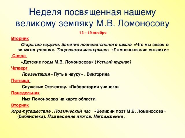 Неделя посвященная нашему великому земляку М.В. Ломоносову  12 – 19 ноября Вторник  Открытие недели. Занятие познавательного цикла «Что мы знаем о великом ученом». Творческая мастерская: «Ломоносовские мозаики»  Среда  «Детские годы М.В. Ломоносова» ( Устный журнал) Четверг  Презентация «Путь в науку» . Викторина Пятница   Служение Отечеству. «Лаборатория ученого» Понедельник  Имя Ломоносова на карте области. Вторник Игра-путешествие .  Поэтический час «Великий поэт М.В. Ломоносова» (библиотека). Подведение итогов. Награждение .