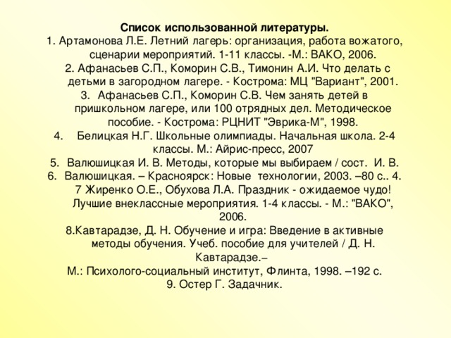 Список использованной литературы. 1. Артамонова Л.Е. Летний лагерь: организация, работа вожатого, сценарии мероприятий. 1-11 классы. -М.: ВАКО, 2006.  2. Афанасьев С.П., Коморин С.В., Тимонин А.И. Что делать с детьми в загородном лагере. - Кострома: МЦ 