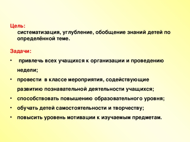 Цель:  систематизация, углубление, обобщение знаний детей по определённой теме.  Задачи:  привлечь всех учащихся к организации и проведению недели; провести в классе мероприятия, содействующие развитию познавательной деятельности учащихся; способствовать повышению образовательного уровня; обучать детей самостоятельности и творчеству; повысить уровень мотивации к изучаемым предметам.