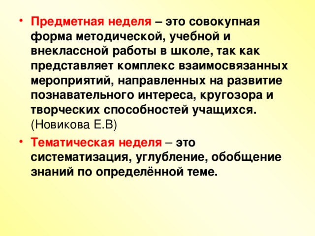 Предметная неделя – это совокупная форма методической, учебной и внеклассной работы в школе, так как представляет комплекс взаимосвязанных мероприятий, направленных на развитие познавательного интереса, кругозора и творческих способностей учащихся.  (Новикова Е.В) Тематическая неделя – это систематизация, углубление, обобщение знаний по определённой теме.