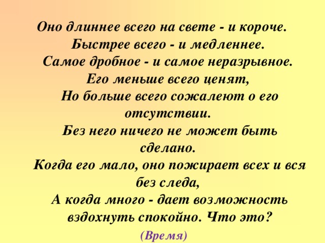 Оно длиннее всего на свете - и короче.  Быстрее всего - и медленнее.  Самое дробное - и самое неразрывное.  Его меньше всего ценят,  Но больше всего сожалеют о его отсутствии.  Без него ничего не может быть сделано.  Когда его мало, оно пожирает всех и вся без следа,  А когда много - дает возможность вздохнуть спокойно. Что это? (Время)