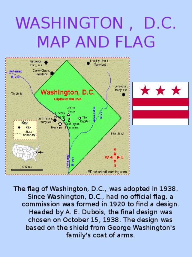 WASHINGTON , D.C. MAP AND FLAG The flag of Washington, D.C., was adopted in 1938. Since Washington, D.C., had no official flag, a commission was formed in 1920 to find a design. Headed by A. E. Dubois, the final design was chosen on October 15, 1938. The design was based on the shield from George Washington's family's coat of arms.