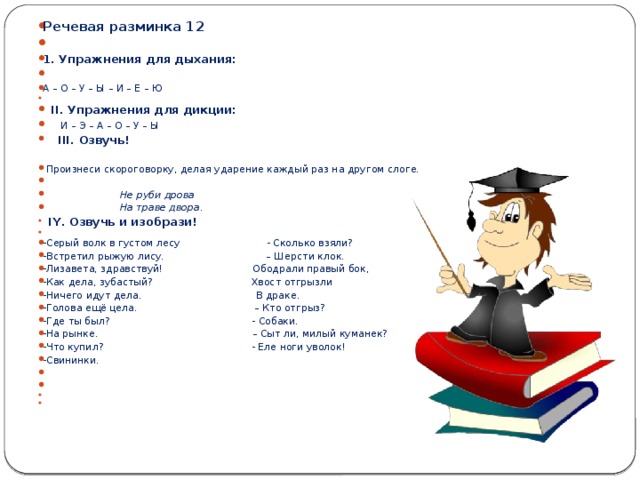 Речевая разминка 12   1. Упражнения для дыхания: А – О – У – Ы – И – Е – Ю    II . Упражнения для дикции:      И – Э – А – О – У – Ы    III . Озвучь!  Произнеси скороговорку, делая ударение каждый раз на другом слоге.    Не руби дрова  На траве двора.     IY . Озвучь и изобрази!   -Серый волк в густом лесу - Сколько взяли? -Встретил рыжую лису. – Шерсти клок. -Лизавета, здравствуй! Ободрали правый бок, -Как дела, зубастый? Хвост отгрызли -Ничего идут дела. В драке. -Голова ещё цела. – Кто отгрыз? -Где ты был? - Собаки. -На рынке. – Сыт ли, милый куманек? -Что купил? - Еле ноги уволок! -Свининки.        