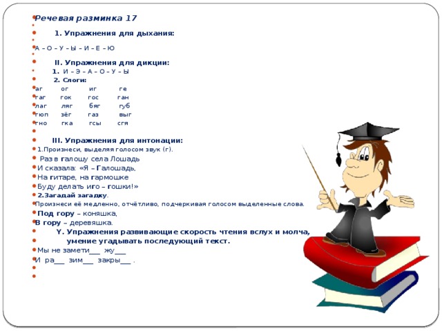 Речевая разминка 17    1. Упражнения для дыхания: А – О – У – Ы – И – Е – Ю    II . Упражнения для дикции:    1. И – Э – А – О – У – Ы    2. Слоги: аг ог иг ге гаг гок гос ган лаг ляг бяг губ гюп зёг газ выг гно гка гсы сгя    III . Упражнения для интонации:   1.Произнеси, выделяя голосом звук (г).   Раз в г алошу села Лошадь  И сказала: «Я – Г алошадь,  На г итаре, на г армошке  Буду делать и г о – г ошки!»   2.Загадай загадку . Произнеси её медленно, отчётливо, подчеркивая голосом выделенные слова.   Под гору – коняшка, В гору – деревяшка .    Y . Упражнения развивающие скорость чтения вслух и молча,  умение угадывать последующий текст.   Мы не замети___ жу___ И ра___ зим___ закры___ .    