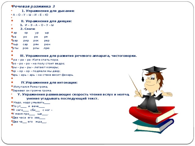 Речевая разминка 3    1. Упражнения для дыхания:  А – О – У – Ы – И – Е – Ю    II . Упражнения для дикции:    1. И – Э – А – О – У – Ы    2. Слоги:   ар ор ур ыр ра ро ре ря рар рир рок рер тыр сар рян рюн рты рсю рлы лрю    III . Упражнения для развития речевого аппарата, чистоговорки.   ра – ра – ра –Кате спать пора; ро – ро – ро – на полу стоит ведро; ры – ры – ры – летают комары; ор – ор – ор – подмели мы двор; арь – арь – арь – на стене висит фонарь.    IY .Упражнения для интонации:   Испугался Рома грома, Заревел он громче грома.    Y . Упражнения развивающие скорость чтения вслух и молча,  умение угадывать последующий текст.   Надо, надо умывать____ По ут____ и вече____ Я сего____ сби___ с ног – У меня про____ ще____. Два часа его зва____ Два ча___ его жда___.  