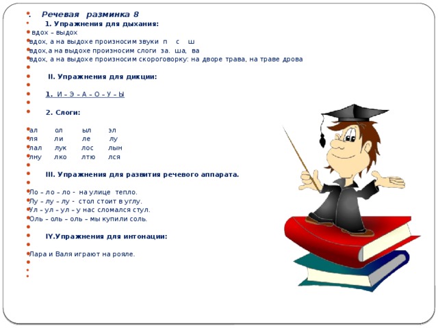 . Речевая разминка 8    1. Упражнения для дыхания:  вдох – выдох вдох, а на выдохе произносим звуки п с ш вдох,а на выдохе произносим слоги за. ша, ва вдох, а на выдохе произносим скороговорку: на дворе трава, на траве дрова    II . Упражнения для дикции:    1. И – Э – А – О – У – Ы