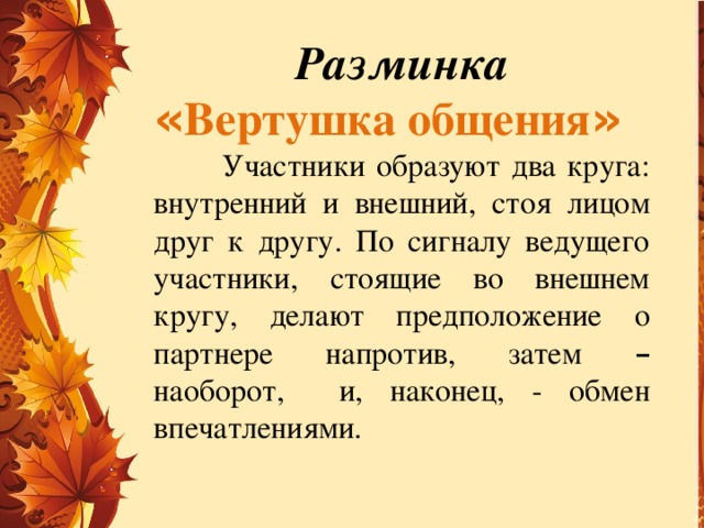 Разминка « Вертушка общения »  Участники образуют два круга: внутренний и внешний, стоя лицом друг к другу. По сигналу ведущего участники, стоящие во внешнем кругу, делают предположение о партнере напротив, затем – наоборот, и, наконец, - обмен впечатлениями.