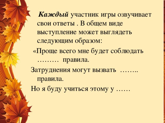 Каждый  участник игры озвучивает свои ответы . В общем виде выступление может выглядеть следующим образом:  «Проще всего мне будет соблюдать ……… правила. Затруднения могут вызвать …….. правила. Но я буду учиться этому у ……
