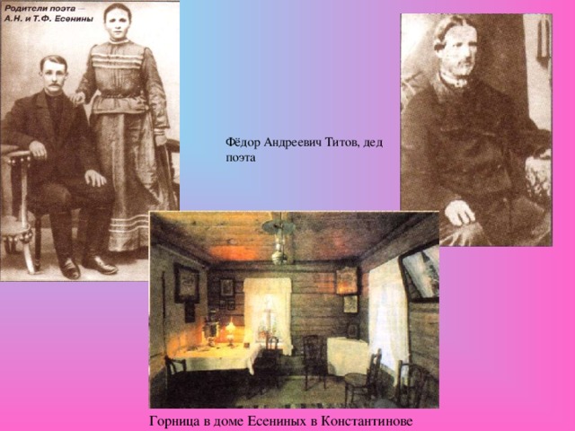 Фёдор Андреевич Титов, дед поэта 21 сентября (3 октября) 1895 года в селе Константинове Кузьминской волости Рязанского уезда Рязанской губернии в семье Александра Никитича и Татьяны Фёдоровны Есениных родился сын Сергей. Родители Сергея были крестьянами, но вскоре им пришлось уехать на заработки в город. А маленький Серёжа воспитывался в семье деда (отца матери). «Никто не имел для меня такого значения, как мой дед, — написал поэт впоследствии. — Он был удивительный человек. Яркая личность, «умственный мужик». Он имел прекрасную память и знал наизусть множество народных песен...». Горница в доме Есениных в Константинове