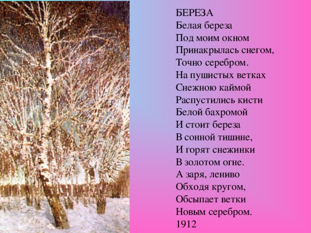 БЕРЕЗА Белая береза Под моим окном Принакрылась снегом, Точно серебром. На пушистых ветках Снежною каймой Распустились кисти Белой бахромой И стоит береза В сонной тишине, И горят снежинки В золотом огне. А заря, лениво Обходя кругом, Обсыпает ветки Новым серебром. 1912