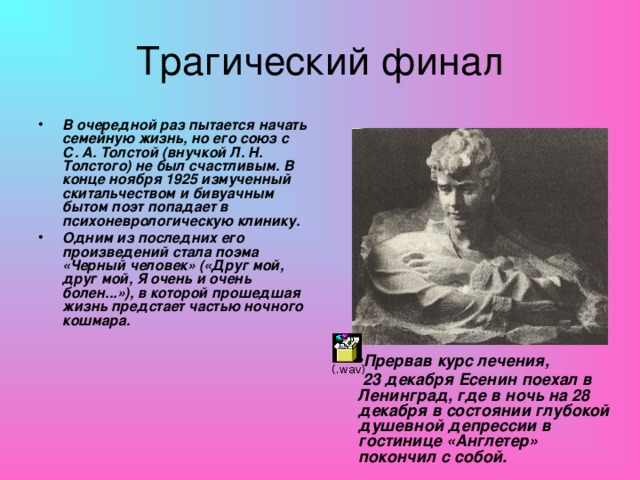 Трагический финал В очередной раз пытается начать семейную жизнь, но его союз с С. А. Толстой (внучкой Л. Н. Толстого) не был счастливым. В конце ноября 1925 измученный скитальчеством и бивуачным бытом поэт попадает в психоневрологическую клинику. Одним из последних его произведений стала поэма «Черный человек» («Друг мой, друг мой, Я очень и очень болен...»), в которой прошедшая жизнь предстает частью ночного кошмара. Прервав курс лечения,  23 декабря Есенин поехал в Ленинград, где в ночь на 28 декабря в состоянии глубокой душевной депрессии в гостинице «Англетер» покончил с собой.