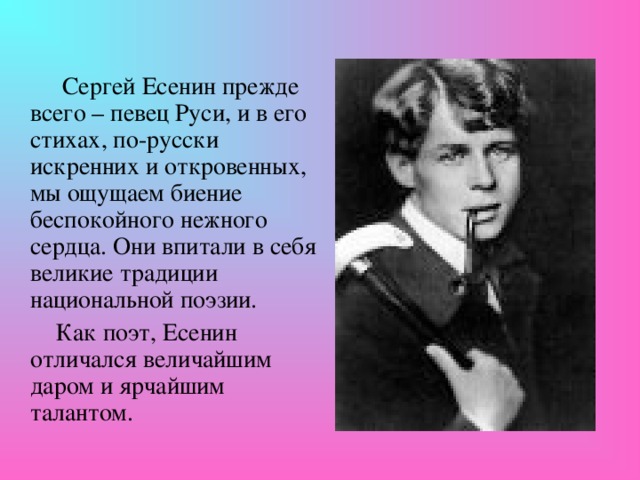 Сергей Есенин прежде всего – певец Руси, и в его стихах, по-русски искренних и откровенных, мы ощущаем биение беспокойного нежного сердца. Они впитали в себя великие традиции национальной поэзии.  Как поэт, Есенин отличался величайшим даром и ярчайшим талантом.