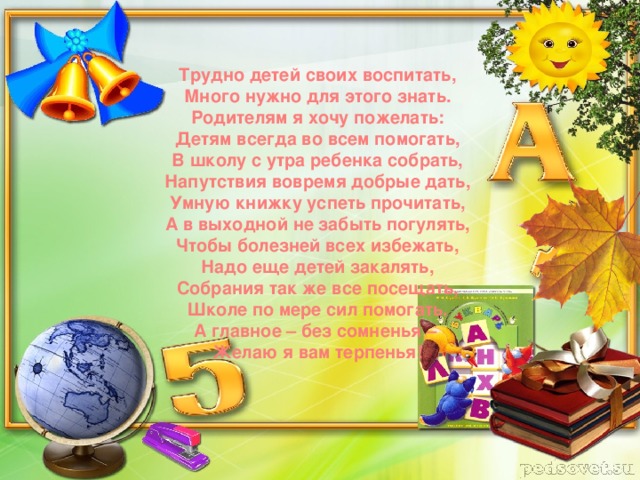 Трудно детей своих воспитать, Много нужно для этого знать. Родителям я хочу пожелать: Детям всегда во всем помогать, В школу с утра ребенка собрать, Напутствия вовремя добрые дать, Умную книжку успеть прочитать, А в выходной не забыть погулять, Чтобы болезней всех избежать, Надо еще детей закалять, Собрания так же все посещать, Школе по мере сил помогать. А главное – без сомненья – Желаю я вам терпенья!