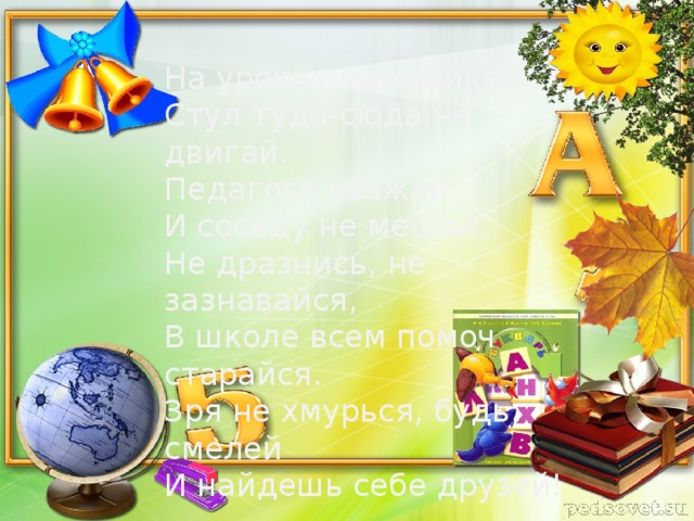 На уроках не хихикай, Стул туда-сюда не двигай. Педагога уважай И соседу не мешай. Не дразнись, не зазнавайся, В школе всем помоч старайся. Зря не хмурься, будь смелей И найдешь себе друзей!