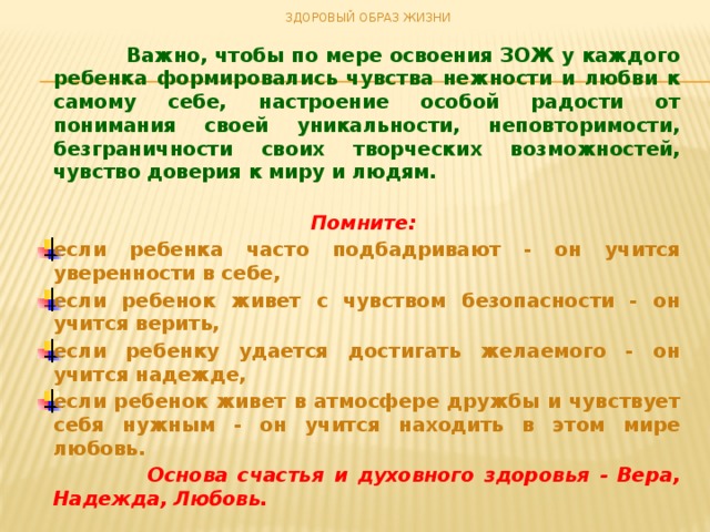 ЗДОРОВЫЙ ОБРАЗ ЖИЗНИ   Важно, чтобы по мере освоения ЗОЖ у каждого ребенка формировались чувства нежности и любви к самому себе, настроение особой радости от понимания своей уникальности, неповторимости, безграничности своих творческих возможностей, чувство доверия к миру и людям.   Помните: если ребенка часто подбадривают - он учится уверенности в себе, если ребенок живет с чувством безопасности - он учится верить, если ребенку удается достигать желаемого - он учится надежде, если ребенок живет в атмосфере дружбы и чувствует себя нужным - он учится находить в этом мире любовь.  Основа счастья и духовного здоровья - Вера, Надежда, Любовь.