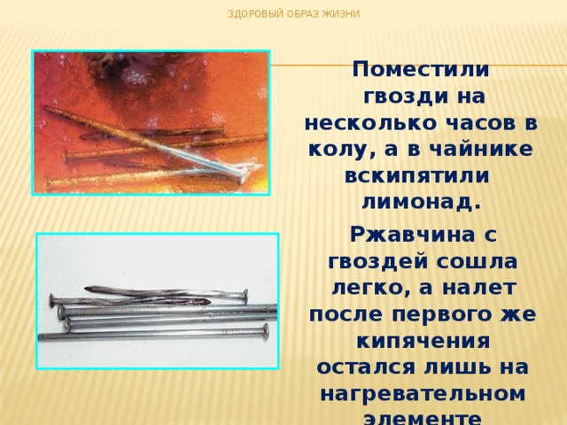 ЗДОРОВЫЙ ОБРАЗ ЖИЗНИ Поместили  гвозди на несколько часов в колу, а в чайнике вскипятили  лимонад. Ржавчина с гвоздей сошла легко, а налет после первого же кипячения остался лишь на нагревательном элементе чайника.