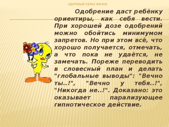 ЗДОРОВЫЙ ОБРАЗ ЖИЗНИ  Одобрение даст ребёнку ориентиры, как себя вести. При хорошей дозе одобрений можно обойтись минимумом запретов. Но при этом всё, что хорошо получается, отмечать, а что пока не удаётся, не замечать. Пореже переводить в словесный план и делать 