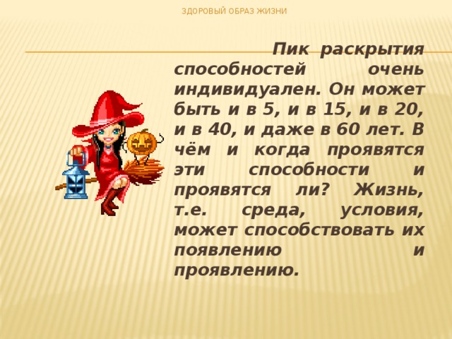 ЗДОРОВЫЙ ОБРАЗ ЖИЗНИ  Пик раскрытия способностей очень индивидуален. Он может быть и в 5, и в 15, и в 20, и в 40, и даже в 60 лет. В чём и когда проявятся эти способности и проявятся ли? Жизнь, т.е. среда, условия, может способствовать их появлению и проявлению.