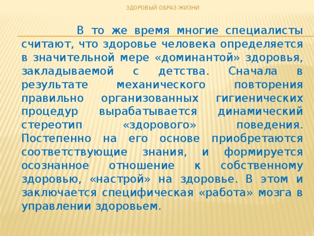 ЗДОРОВЫЙ ОБРАЗ ЖИЗНИ  В то же время многие специалисты считают, что здоровье человека определяется в значительной мере «доминантой» здоровья, закладываемой с детства. Сначала в результате механического повторения правильно организованных гигиенических процедур вырабатывается динамический стереотип «здорового» поведения. Постепенно на его основе приобретаются соответствующие знания, и формируется осознанное отношение к собственному здоровью, «настрой» на здоровье. В этом и заключается специфическая «работа» мозга в управлении здоровьем.