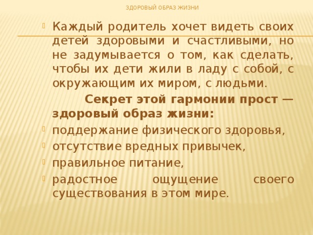 ЗДОРОВЫЙ ОБРАЗ ЖИЗНИ Каждый родитель хочет видеть своих детей здоровыми и счастливыми, но не задумывается о том, как сделать, чтобы их дети жили в ладу с собой, с окружающим их миром, с людьми.  Секрет этой гармонии прост — здоровый образ жизни: