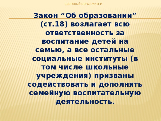 ЗДОРОВЫЙ ОБРАЗ ЖИЗНИ Закон “Об образовании” (ст.18) возлагает всю ответственность за воспитание детей на семью, а все остальные социальные институты (в том числе школьные учреждения) призваны содействовать и дополнять семейную воспитательную деятельность.