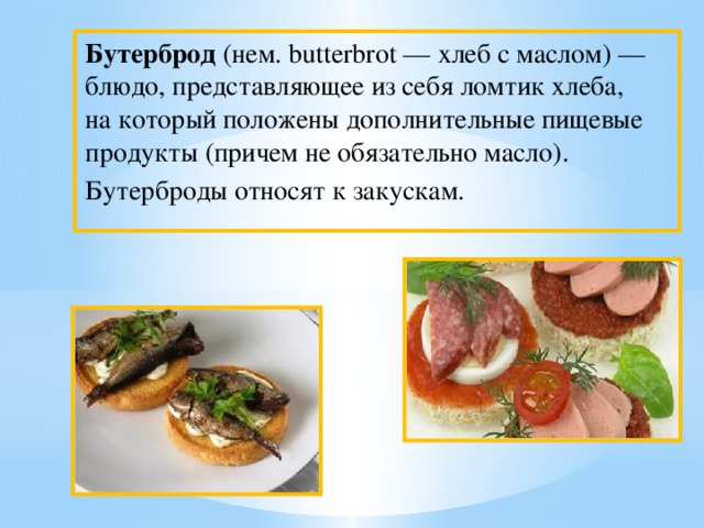 Бутерброд (нем. butterbrot — хлеб с маслом) — блюдо, представляющее из себя ломтик хлеба, на который положены дополнительные пищевые продукты (причем не обязательно масло). Бутерброды относят к закускам.