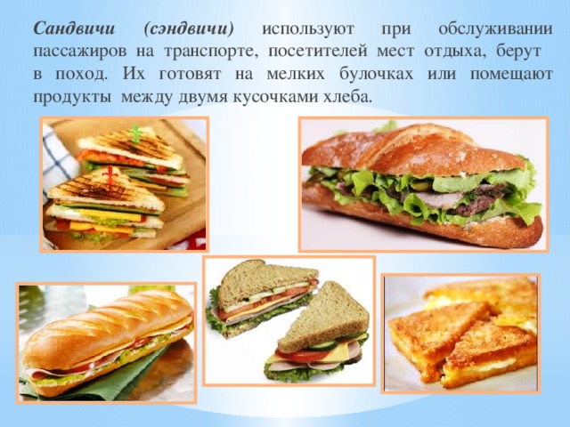 Сандвичи (сэндвичи) используют при обслуживании пассажиров на транспорте, посетителей мест отдыха, берут в поход. Их готовят на мелких булочках или помещают продукты между двумя кусочками хлеба.