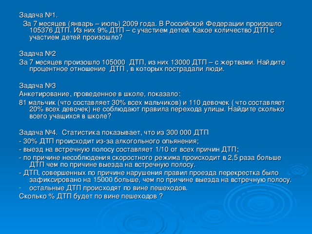 Задача №1.  За 7 месяцев (январь – июль) 2009 года. В Российской Федерации произошло 105376 ДТП. Из них 9% ДТП – с участием детей. Какое количество ДТП с участием детей произошло? Задача №2 За 7 месяцев произошло 105000 ДТП, из них 13000 ДТП – с жертвами. Найдите процентное отношение ДТП , в которых пострадали люди. Задача №3 Анкетирование, проведенное в школе, показало: 81 мальчик (что составляет 30% всех мальчиков) и 110 девочек ( что составляет 20% всех девочек) не соблюдают правила перехода улицы. Найдите сколько всего учащихся в школе? Задача №4. Статистика показывает, что из 300 000 ДТП - 30% ДТП происходит из-за алкогольного опьянения; - выезд на встречную полосу составляет 1/10 от всех причин ДТП; - по причине несоблюдения скоростного режима происходит в 2,5 раза больше ДТП чем по причине выезда на встречную полосу. - ДТП, совершенных по причине нарушения правил проезда перекрестка было зафиксировано на 15000 больше, чем по причине выезда на встречную полосу. остальные ДТП происходят по вине пешеходов. Сколько % ДТП будет по вине пешеходов ?