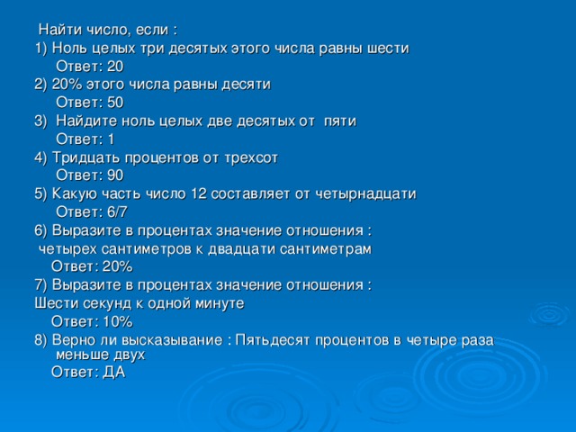 Найти число, если : 1) Ноль целых три десятых этого числа равны шести  Ответ: 20 2) 20% этого числа равны десяти  Ответ: 50 3) Найдите ноль целых две десятых от пяти  Ответ: 1 4) Тридцать процентов от трехсот  Ответ: 90 5) Какую часть число 12 составляет от четырнадцати  Ответ: 6/7 6) Выразите в процентах значение отношения :  четырех сантиметров к двадцати сантиметрам  Ответ: 20% 7) Выразите в процентах значение отношения : Шести секунд к одной минуте  Ответ: 10% 8) Верно ли высказывание : Пятьдесят процентов в четыре раза меньше двух  Ответ: ДА