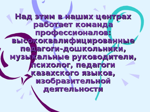 Над этим в наших центрах работает команда профессионалов:  высококвалифицированные педагоги-дошкольники, музыкальные руководители, психолог, педагоги казахского языков, изобразительной деятельности