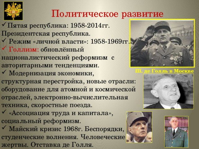 Политическое развитие Пятая республика: 1958-2014гг. Президентская республика. Режим «личной власти»: 1958-1969гг. Голлизм: обновлённый националистический реформизм с авторитарными тенденциями. Модернизация экономики, структурная перестройка, новые отрасли: оборудование для атомной и космической отраслей, электронно-вычислительная техника, скоростные поезда. «Ассоциация труда и капитала», социальный реформизм. Майский кризис 1968г. Беспорядки, студенческие волнения. Человеческие жертвы. Отставка де Голля. Ш. де Голль в Москве