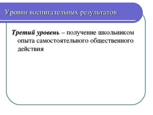 Уровни воспитательных результатов Третий уровень – получение школьником опыта самостоятельного общественного действия