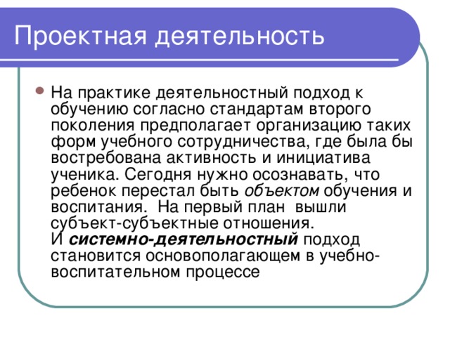 На практике деятельностный подход к обучению согласно стандартам второго поколения предполагает организацию таких форм учебного сотрудничества, где была бы востребована активность и инициатива ученика. Сегодня нужно осознавать, что ребенок перестал быть  объектом  обучения и воспитания.  На первый план  вышли субъект-субъектные отношения. И  системно-деятельностный  подход становится основополагающем в учебно-воспитательном процессе