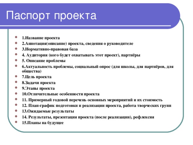 1.Название проекта 2.Аннотация(описание) проекта, сведения о руководителе 3.Нормативно-правовая база 4. Аудитория  (кого будет охватывать этот проект), партнёры 5. Описание проблемы 6.Актуальность проблемы, социальный опрос (для школы, для партнёров, для общества) 7.Цель проекта 8.Задачи проекта 9.Этапы проекта 10.Отличительные особенности проекта 11. Примерный годовой перечень основных мероприятий и их стоимость 12. План-график подготовки и реализации проекта, работа творческих групп 13.Ожидаемые результаты 14. Результаты, презентация проекта (после реализации), рефлексия 15.Планы на будущее