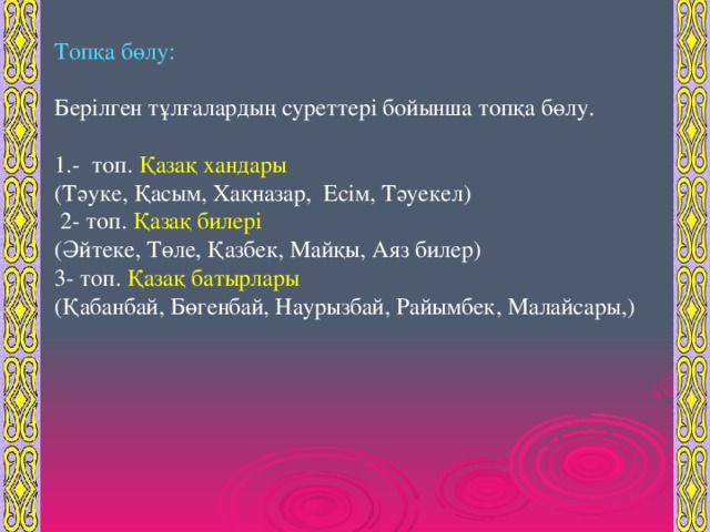 Топқа бөлу: Берілген тұлғалардың суреттері бойынша топқа бөлу. -  топ. Қазақ хандары (Тәуке, Қасым, Хақназар, Есім, Тәуекел )  2- топ. Қазақ билері (Әйтеке, Төле, Қазбек, Майқы, Аяз билер ) 3- топ. Қазақ батырлары ( Қабанбай, Бөгенбай, Наурызбай, Райымбек, Малайсары, )