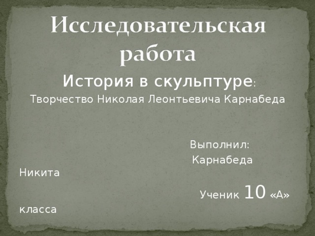 История в скульптуре : Творчество Николая Леонтьевича Карнабеда  Выполнил:   Карнабеда Никита  Ученик 10 «А» класса