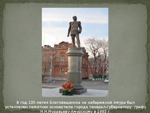 В год 135-летия Благовещенска на набережной Амура был установлен памятник основателю города генерал-губернатору графу Н.Н.Муравьеву-Амурскому в 1993 г.