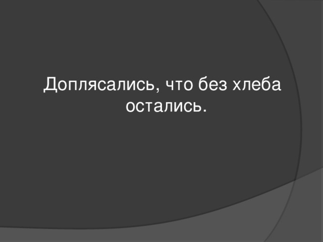 Доплясались, что без хлеба остались.