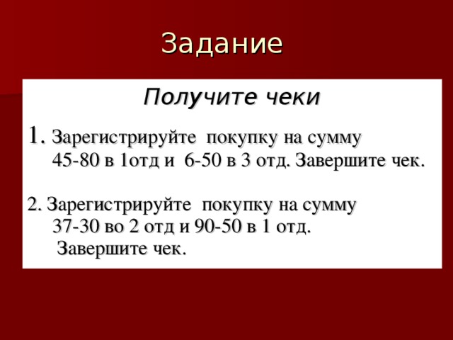 Получите чеки  1. Зарегистрируйте покупку на сумму  45-80 в 1отд и 6-50 в 3 отд. Завершите чек. 2. Зарегистрируйте покупку на сумму  37-30 во 2 отд и 90-50 в 1 отд.  Завершите чек.