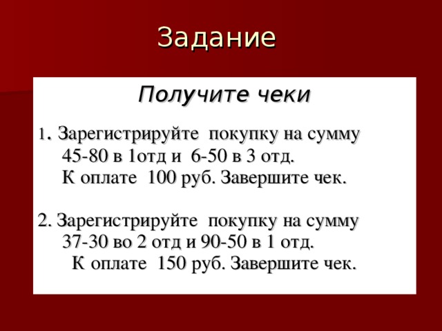 Получите чеки  1 . Зарегистрируйте покупку на сумму  45-80 в 1отд и 6-50 в 3 отд.  К оплате 100 руб. Завершите чек. 2. Зарегистрируйте покупку на сумму  37-30 во 2 отд и 90-50 в 1 отд.  К оплате 150 руб. Завершите чек.