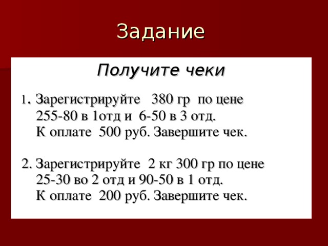 Получите чеки   1 . Зарегистрируйте 380 гр по цене  255-80 в 1отд и 6-50 в 3 отд.  К оплате 500 руб. Завершите чек.  2. Зарегистрируйте 2 кг 300 гр по цене  25-30 во 2 отд и 90-50 в 1 отд.  К оплате 200 руб. Завершите чек.