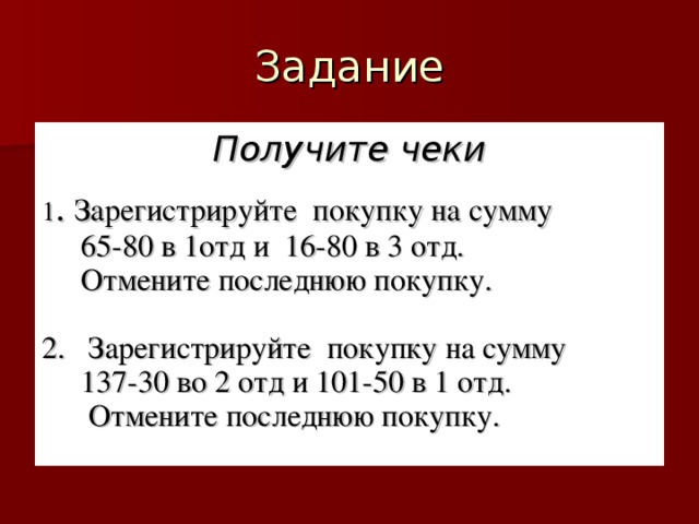 Получите чеки  1 . Зарегистрируйте покупку на сумму  65-80 в 1отд и 16-80 в 3 отд.  Отмените последнюю покупку. 2. Зарегистрируйте покупку на сумму  137-30 во 2 отд и 101-50 в 1 отд.  Отмените последнюю покупку.