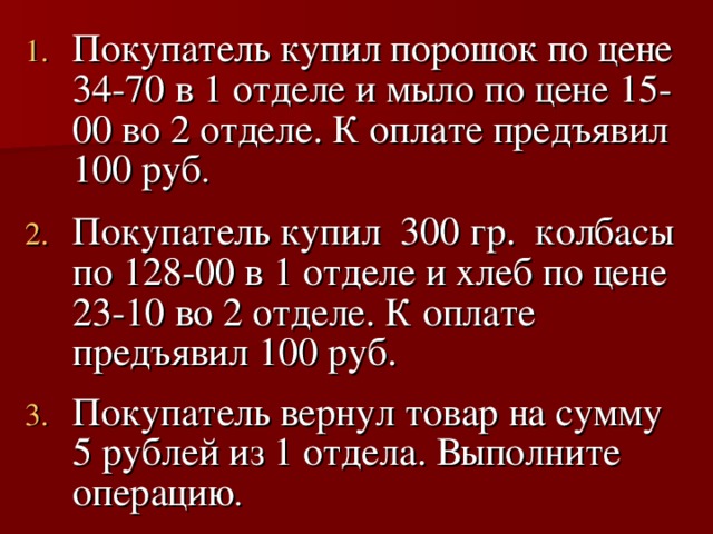 Покупатель купил порошок по цене 34-70 в 1 отделе и мыло по цене 15-00 во 2 отделе. К оплате предъявил 100 руб .  Покупатель купил 300 гр. колбасы по 128-00 в 1 отделе и хлеб по цене 23-10 во 2 отделе. К оплате предъявил 100 руб.  Покупатель вернул товар на сумму 5 рублей из 1 отдела. Выполните операцию .