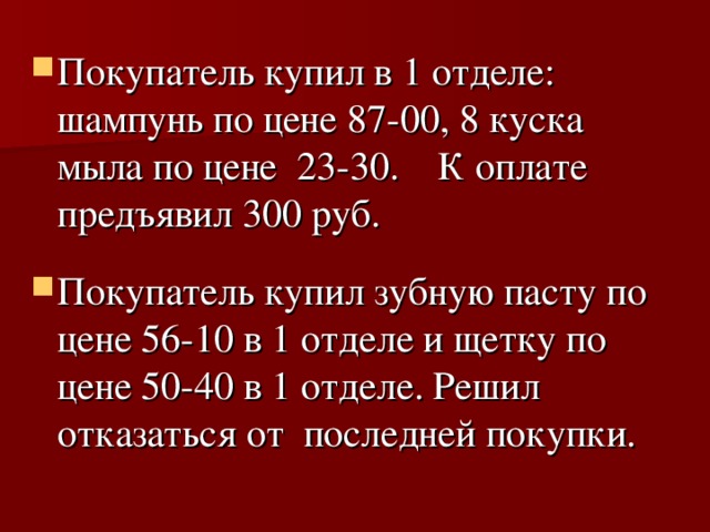 Покупатель купил в 1 отделе: шампунь по цене 87-00, 8 куска мыла по цене 23-30. К оплате предъявил 300 руб. Покупатель купил зубную пасту по цене 56-10 в 1 отделе и щетку по цене 50-40 в 1 отделе. Решил отказаться от последней покупки.