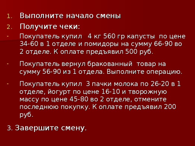 Выполните начало смены Получите чеки: Покупатель купил 4 кг 560 гр капусты по цене 34-60 в 1 отделе и помидоры на сумму 66-90 во 2 отделе. К оплате предъявил 500 руб.  Покупатель вернул бракованный товар на сумму 56-90 из 1 отдела. Выполните операцию.  Покупатель купил 3 пачки молока по 26-20 в 1 отделе, йогурт по цене 16-10 и творожную массу по цене 45-80 во 2 отделе, отмените последнюю покупку. К оплате предъявил 200 руб.