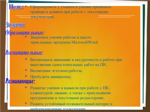 Сформировать у учащихся умение применять границы и заливки при работе с текстовыми документами.  Закрепить умение работы в пакете  прикладных программ MicrosoftWord . Воспитывать внимание и аккуратность в работе при выполнении самостоятельных работ на ПК; Воспитание эстетики работы; Пробудить инициативу. Развитие умения и навыков при работе с ПК, клавиатурой, мышью, а также с прикладными программами и текстовыми редакторами; Развить устойчивый познавательный интерес к информационным технологиям...