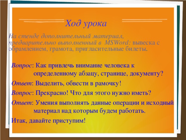 Ход урока На стенде дополнительный материал, предварительно выполненный в MSWord : вывеска с обрамлением, грамота, пригласительные билеты . Вопрос : Как привлечь внимание человека к определенному абзацу, странице, документу? Ответ : Выделить, обвести в рамочку! Вопрос : Прекрасно! Что для этого нужно иметь? Ответ : Умения выполнять данные операции и исходный материал над которым будем работать. Итак, давайте приступим!