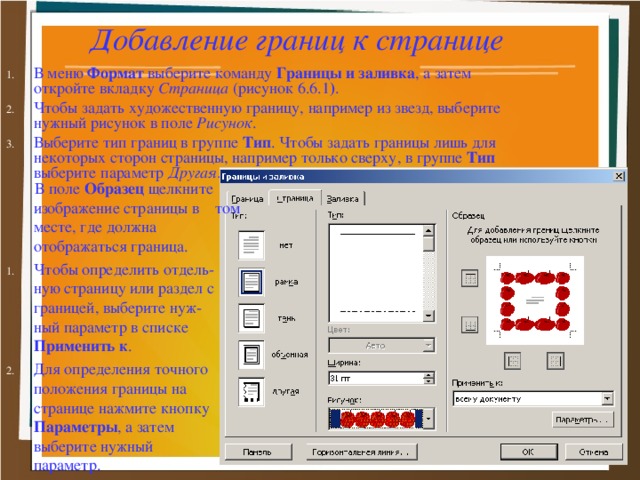 Добавление границ к странице В меню Формат выберите команду Границы и заливка , а затем откройте вкладку Страница (рисунок 6.6.1 ) . Чтобы задать художественную границу, например из звезд, выберите нужный рисунок в поле Рисунок . Выберите тип границ в группе Тип . Чтобы задать границы лишь для некоторых сторон страницы, например только сверху, в группе Тип выберите параметр Другая.   В поле Образец щелкните изображение страницы в том месте, где должна отображаться граница.