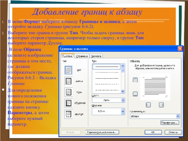 Добавление границ к абзацу В меню Формат выберите команду Границы и заливка , а затем откройте вкладку Граница (рисунок 6.6.2 ) . Выберите тип границ в группе Тип . Чтобы задать границы лишь для некоторых сторон страницы, например только сверху, в группе Тип выберите параметр Другая.   В поле Образец щелкните изображение страницы в том месте, где должна отображаться граница. Рисунок 6.6.2 – Вкладка Граница