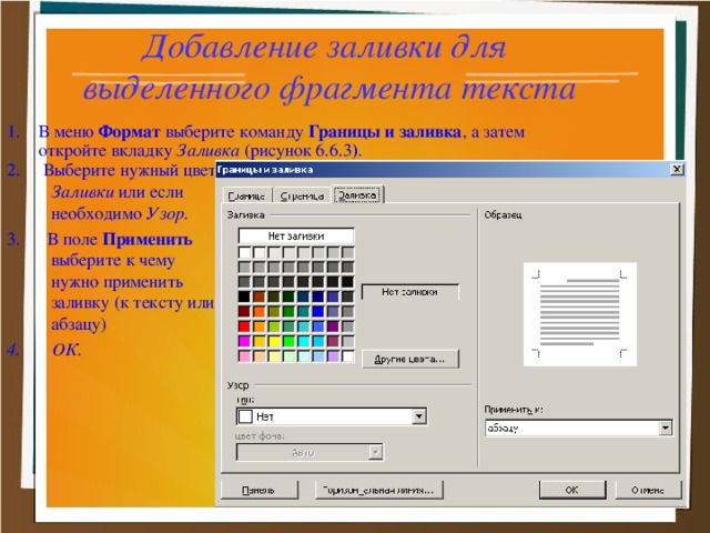 Добавление заливки для  выделенного фрагмента текста 1. В меню Формат выберите команду Границы и заливка , а затем откройте вкладку Заливка (рисунок 6.6.3 ) . 2. Выберите нужный цвет Заливки или если необходимо Узор. 3. В поле Применить выберите к чему нужно применить заливку (к тексту или абзацу) 4. ОК.